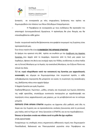 ξεναγούς σε συνεργασία με νέες επιχειρήσεις ξενάγησης που πρέπει να
δημιουργηθούν στο πλαίσιο των Νέων Ελέυθερων Επαγγελματιών.
– Η Περιφέρεια σε συνεργασία με τους συλλόγους θα προσκαλεί την
απανταχού Δυτικομακεδονική Ομογένεια. Η πρόσκληση θα γίνει θεσμός και θα
επαναλαμβάνεται κάθε χρόνο
Ενιαία τουριστικά πακέτα θα βρίσκοννται στα γραφεία τουρισμού της Ευρώπης είναι
προτεραιότητά μας.
Ένα τέτοιο πακέτο θα είναι Η ΑΝΑΒΙΩΣΗ ΤΗΣ ΑΡΧΑΙΑΣ ΕΓΝΑΤΙΑΣ:
Οι Δρόμοι του κρασιού στη ΔΜ, πρέπει να ενωθούν με την Αναβίωση της Αρχαίας
Εγνατίας που άρχιζε από το Δυρράχιο, περνούσε από τη δική μας χώρα των
Εορδαίων, έφτανε στη Βεύη και συνέχιζε προς την Πέλλα, συνδέοντας τη νότια Ιταλία
και τη δυτική Μεσόγειο με το Αιγαίο, την ανατολική Μεσόγειο, τον Εύξεινο Πόντο και
τελικά την Ασία.
7,5 εκ. ευρώ πληρώθηκαν κατά την κατασκευή της Εγνατίας για αρχαιολογικές
ανασκαφές και σήμερα αν δημιουργούσαμε ένα τουριστικό προϊόν, ο κάθε
ενδιαφερόµενος περιηγητής θα μπορούσε να νιώσει τη συγκίνηση της ανακάλυψης
της, βαδίζοντας πάνω στον αρχαίο δρόμο
Η Αρχαία Εγνατία για εμάς Σημαίνει
Εορδαία/Φλώρινα / Αμύνταιο , μύθος, ιστορία, και τουρισμός των λιμνών, βιότοπος
της καφέ αρκούδας, επισκέψιμα οινοποιεία παντρεμένα με αγροδιατροφή και
περιήγηση στους αρχαιολογικούς μας χώρους, με τα μεταβυζαντινά και τα νεότερα
μνημεία.
ΠΕΡΠΑΤΩ ΣΤΗΝ ΑΡΧΑΙΑ ΕΓΝΑΤΙΑ σημαίνει να έρχονται εδώ μαθητές από όλη τη
Χώρα και την Ευρώπη και να προσκαλούνται νεολαίες ξεκινώντας από τη γειτονική
μας Ιταλία, από τη Ρώμη απ΄ όπου ξεκινούσε η ΕΓΝΑΤΙΑ, και να την περιδιαβαίνουν.
Όποιος το ξεκινήσει ενιαία και πλάσει αυτό το μύθο θα έχει κερδίσει
ΣΤΟΝ ΑΘΛΗΤΙΣΜΌ
Ενισχύσουμε τις υποδομές στους σημαντικούς αθλητικούς τομείς που δημιουργούν
Πανελλαδικά, Βαλκανικά και Πανευρωπαϊκά γεγονότα στην Περιφέρεια και
 