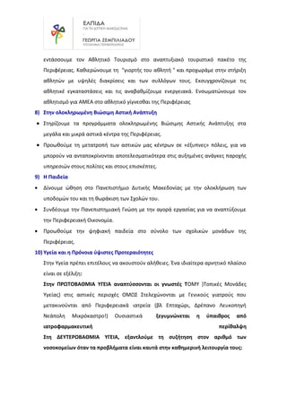 εντάσσουμε τον Αθλητικό Τουρισμό στο αναπτυξιακό τουριστικό πακέτο της
Περιφέρειας. Καθιερώνουμε τη "γιορτής του αθλητή " και προχωράμε στην στήριξη
αθλητών με υψηλές διακρίσεις και των συλλόγων τους. Εκσυγχρονίζουμε τις
αθλητικέ εγκαταστάσεις και τις αναβαθμίζουμε ενεργειακά. Ενσωματώνουμε τον
αθλητισμό για ΑΜΕΑ στο αθλητικό γίγνεσθαι της Περιφέρειας
8) Στην ολοκληρωμένη Βιώσιμη Αστική Ανάπτυξη
• Στηρίζουμε τα προγράμματα ολοκληρωμένης Βιώσιμης Αστικής Ανάπτυξης στα
μεγάλα και μικρά αστικά κέντρα της Περιφέρειας.
• Προωθούμε τη μετατροπή των αστικών μας κέντρων σε «έξυπνες» πόλεις, για να
μπορούν να ανταποκρίνονται αποτελεσματικότερα στις αυξημένες ανάγκες παροχής
υπηρεσιών στους πολίτες και στους επισκέπτες.
9) Η Παιδεία
• Δίνουμε ώθηση στο Πανεπιστήμιο Δυτικής Μακεδονίας με την ολοκλήρωση των
υποδομών του και τη θωράκιση των Σχολών του.
• Συνδέουμε την Πανεπιστημιακή Γνώση με την αγορά εργασίας για να αναπτύξουμε
την Περιφερειακή Οικονομία.
• Προωθούμε την ψηφιακή παιδεία στο σύνολο των σχολικών μονάδων της
Περιφέρειας.
10) Υγεία και η Πρόνοια ύψιστες Προτεραιότητες
Στην Υγεία πρέπει επιτέλους να ακουστούν αλήθειες. Ένα ιδιαίτερα αρνητικό πλαίσιο
είναι σε εξέλιξη:
Στην ΠΡΩΤΟΒΑΘΜΙΑ ΥΓΕΙΑ αναπτύσσονται οι γνωστές ΤΟΜΥ )Τοπικές Μονάδες
Υγείας) στις αστικές περιοχές ΟΜΩΣ Στελεχώνονται με Γενικούς γιατρούς που
μετακινούνται από Περιφερειακά ιατρεία (βλ Επταχώρι, Δρέπανο Λευκοπηγή
Νεάπολη Μικρόκαστρο!) Ουσιαστικά ξεγυμνώνεται η ύπαιθρος από
ιατροφαρμακευτική περίθαλψη
Στη ΔΕΥΤΕΡΟΒΑΘΜΙΑ ΥΓΕΙΑ, εξαντλούμε τη συζήτηση στον αριθμό των
νοσοκομείων όταν τα προβλήματα είναι καυτά στην καθημερινή λειτουργία τους:
 