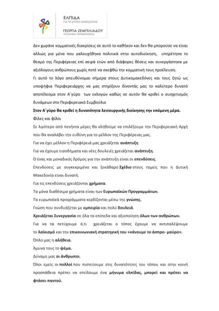Δεν χωράνε κομματικές διακρίσεις σε αυτό το καθήκον και δεν θα μπορούσε να είναι
αλλιώς για μένα που γαλουχήθηκα πολιτικά στην αυτοδιοίκηση, υπηρέτησα το
θεσμό της Περιφέρειας επί σειρά ετών από διάφορες θέσεις και συνεργάστηκα με
αξιόλογους ανθρώπους χωρίς ποτέ να σκεφθώ την κομματική τους προέλευση.
Γι αυτό το λόγο απευθύνομαι σήμερα στους Δυτικομακεδόνες και τους ζητώ ως
υποψήφια Περιφερειάρχης να μας στηρίξουν δίνοντάς μας το καλύτερο δυνατό
αποτέλεσμα στον Α΄γύρο των εκλογών καθώς σε αυτόν θα κριθεί ο συσχετισμός
δυνάμεων στο Περιφερειακό Συμβούλιο
Στον Α΄γύρο θα κριθεί η δυνατότητα λειτουργικής διοίκησης την επόμενη μέρα.
Φίλες και φίλοι
Σε λιγότερο από πενήντα μέρες θα κληθούμε να επιλέξουμε την Περιφερειακή Αρχή
που θα αναλάβει την ευθύνη για το μέλλον της Περιφέρειας μας.
Για να έχει μέλλον η Περιφέρειά μας χρειάζεται ανάπτυξη
Για να έχουμε εισοδήματα και νέες δουλειές χρειάζεται ανάπτυξη.
Ο ένας και μοναδικός δρόμος για την ανάπτυξη είναι οι επενδύσεις.
Επενδύσεις με συγκεκριμένο και ξεκάθαρο Σχέδιο στους τομείς που η Δυτική
Μακεδονία είναι δυνατή.
Για τις επενδύσεις χρειάζονται χρήματα.
Τα μόνα διαθέσιμα χρήματα είναι των Ευρωπαϊκών Προγραμμάτων.
Τα ευρωπαϊκά προγράμματα κερδίζονται μέσω της γνώσης.
Γνώση που συνδυάζεται με εμπειρία και πολύ δουλειά.
Χρειάζεται Συνεργασία σε όλα τα επίπεδα και αξιοποίηση όλων των ανθρώπων.
Για να τα πετύχουμε ό,τι χρειάζεται ο τόπος έχουμε να αντιπαλέψουμε
το λαϊκισμό και την επικοινωνιακή στρατηγική του «κάνουμε το άσπρο- μαύρο».
Όπλο μας η αλήθεια.
Άμυνα τους το ψέμα.
Δύναμη μας οι άνθρωποι.
Όλοι εμείς οι πολλοί που πιστεύουμε στις δυνατότητες του τόπου και στην κοινή
προσπάθεια πρέπει να στείλουμε ένα μήνυμα ελπίδας, μπορεί και πρέπει να
φτάσει παντού.
 