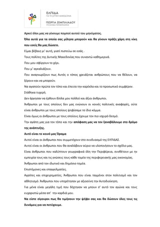 Αρκεί όλοι μας να γίνουμε πομποί αυτού του μηνύματος.
Όλα αυτά για τα οποία σας μίλησα μπορούν και θα γίνουν πράξη χάρη στη νίκη
που εσείς θα μας δώσετε.
Είμαι βέβαιη γι’ αυτή, γιατί πιστεύω σε εσάς .
Τους πολίτες της Δυτικής Μακεδονίας που συναντώ καθημερινά.
Που μου σφίγγουν το χέρι.
Που μ’ αγκαλιάζουν.
Που αναγνωρίζουν πως Αυτός ο τόπος χρειάζεται ανθρώπους που να θέλουν, να
ξέρουν και να μπορούν.
Να αγαπούν πρώτα τον τόπο και έπειτα την καρέκλα και το προσωπικό συμφέρον.
Στάθηκα τυχερή.
Δεν άργησαν να έρθουν δίπλα μου πολλοί και άξιοι άνθρωποι.
Άνθρωποι με τους οποίους δεν μας ενώνουν οι κοινές πολιτικές αναφορές, ούτε
είναι άνθρωποι με τους οποίους ψηφίσαμε το ίδιο κόμμα.
Είναι όμως οι άνθρωποι με τους οποίους έχουμε τον πιο ισχυρό δεσμό.
Την αγάπη μας για τον τόπο και την απόφαση μας να τον ξαναβάλουμε στο δρόμο
της ανάπτυξης.
Αυτό είναι το κοινό μας Όραμα
Αυτοί είναι οι άνθρωποι που συμμετέχουν στο συνδυασμό της ΕΛΠΙΔΑΣ.
Αυτοί είναι οι άνθρωποι που θα αναλάβουν αύριο να υλοποιήσουν το σχέδιο μας.
Είναι άνθρωποι που καλύπτουν γεωγραφικά όλη την Περιφέρεια, συνθέτουν με ην
εμπειρία τους και τις γνώσεις τους κάθε τομέα της περιφερειακής μας οικονομίας.
Άνθρωποι από τον ιδωτικό και δημόσιο τομέα.
Επιστήμονες και επαγγελματίες.
Αγρότες και επιχειρηματίες. Άνθρωποι που είναι ταγμένοι στον πολιτισμό και τον
αθλητισμό. Άνθρωποι που υπηρέτησαν με αξιοσύνη την Αυτοδιοίκηση.
Για μένα είναι μεγάλη τιμή που δέχτηκαν να μπουν σ’ αυτό τον αγώνα και τους
ευχαριστώ μέσα απ’ την καρδιά μου.
Να είστε σίγουροι πως θα τιμήσουν την ψήφο σας και θα δώσουν όλες τους τις
δυνάμεις για να πετύχουμε.
 