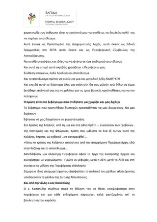 χαρακτηρίζει ως άνθρωπο είναι η ικανότητά μου να συνθέτω, να δουλεύω πολύ και
να παράγω αποτέλεσμα.
Αυτό έκανα ως Προϊσταμένη της Διαχειριστικής Αρχής, αυτό έκανα ως Ειδική
Γραμματέας στο ΕΣΠΑ αυτό έκανα και ως Περιφερειακή Σύμβουλος της
Αντιπολίτευσης.
Να συνθέτω απόψεις και ιδέες για να φτάνω σε ένα επιθυμητό αποτέλεσμα
Και αυτή τη στιγμή αυτό ακριβώς χρειάζεται η Περιφέρεια μας.
Σύνθεση απόψεων, πολύ Δουλειά και Αποτέλεσμα
Και το αποτέλεσμα πρέπει να ακούει σε μια και μοναδική λέξη ΑΝΑΠΤΥΞΗ
Και επειδή αυτό το διάστημα όλοι για ανάπτυξη θα σας μιλούν εγώ θέλω να είμαι
ξεκάθαρη απέναντί σας και να μιλήσω για τις τρεις βασικές προϋποθέσεις για να την
πετύχουμε
Η πρώτη είναι Να ξεφύγουμε από οτιδήποτε μας χωρίζει και μας διχάζει
Το διάστημα που προηγήθηκε δυστυχώς προσπάθησαν να μας διαιρέσουν. Να μας
διχάσουν
Έφτασαν να μας διαιρέσουν σε χωριστά κράτη.
Στο Κράτος της Κοζάνης από τη μια και στα άλλα Κράτη … εννοούσαν των Γρεβενών ,
της Καστοριάς και της Φλώρινας. Κράτη που μάλιστα το ένα εξ αυτών αυτό της
Κοζάνης, έπρεπε, ως εχθρικό …να καταρριφθεί …
«Κάτω το κράτος της Κοζάνης» ακούστηκε από τον απερχόμενο Περιφερειάρχη, εδώ
στην Κοζάνη και το αποτέλεσμα….
Κατεδάφισαν μια ολόκληρη Περιφέρεια αφού το έργο της Ανατροπής άρχισε και
συνεχίστηκε με γκρεμίσματα. Πρώτα οι γέφυρες, μετά η ΔΕΗ, μετά το ΑΕΠ και στη
συνέχεια το μέλλον της Περιφέρειας ολόκληρης
Σήμερα ο ίδιος αποχωρεί έχοντας εξασφαλίσει το πολιτικό του μέλλον, αλλά έχοντας
υποθηκεύσει το μέλλον της Δυτικής Μακεδονίας.
Και από την άλλη ο κος Κασαπίδης
Ο κ. Κασαπίδης σύρθηκε παρά τη θέληση του να θέσει υποψηφιότητα στην
περιφέρεια και για κάθε ενδεχόμενο παραμένει καλά γαντζωμένος απ’ τη
βουλευτική του καρέκλα.
 