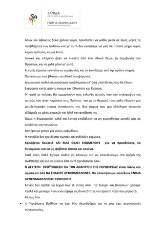 Απών και άφαντος δέκα χρόνια τώρα, προσπαθεί να μάθει μέσα σε λίγες μέρες τα
προβλήματα των πολιτών και γι’ αυτό δεν κατάφερε να μας πει τίποτα μέχρι τώρα,
καμιά πρόταση, καμιά λύση.
Λογικό και επόμενο ήταν να πιαστεί από ένα εθνικό θέμα, τη συμφωνία των
Πρεσπών, και να μιλά μόνο γι’ αυτή.
Κι εμείς είμαστε εναντίον τη συμφωνίας και το φωνάξαμε από την πρώτη στιγμή.
Πιστεύουμε πως βλάπτει τα εθνικά συμφέροντα.
Δημιουργεί πολλά περισσότερα προβλήματα απ’ όσα υποτίθεται πως θα έλυνε.
Εκχώρησε εκτός από το όνομα και Εθνότητα και Γλώσσα.
Γι’ αυτό οι πολίτες θα τιμωρήσουν στις εκλογές αυτούς που την υπέγραψαν και
αυτούς που ήταν παρόντες στις Πρέσπες και με το θεσμικό τους ρόλο έδωσαν μια
ψευδεπίγραφη εικόνα συναίνεσης την ίδια στιγμή που μια ολόκληρη κοινωνία
εξέφραζε εν μέσω χημικών και ΜΑΤ την αντίθεσή της.
Όμως η δημοκρατία, αλλά και λογική επιβάλουν να μη χωρισθούμε μεταξύ μας σε
προδότες και πατριώτες.
Δεν έχουμε χρόνο για νέους εμφυλίους.
Η πατρίδα δεν χρειάζεται τιμητές και ανέξοδες κορώνες.
Χρειάζεται δουλειά ΚΑΙ ΜΑΣ ΘΕΛΕΙ ΕΝΩΜΕΝΟΥΣ για να προοδεύσει, να
δυναμώσει και να μη φοβάται τίποτα και κανένα.
Γιατί πολύ απλά έχουμε πολλά να κάνουμε για να επανέλθουμε στο δρόμο της
ανάπτυξης και για να γίνουν όλα αυτά χρειάζονται όλοι.
Η ΔΕΥΤΕΡΗ ΠΡΟΫΠΟΘΕΣΗ ΓΙΑ ΤΗΝ ΑΝΑΠΤΥΞΗ ΤΗΣ ΠΕΡΙΦΕΡΕΙΑΣ είναι πάνω και
πρώτα απ όλα ΝΑ ΕΙΜΑΣΤΕ ΔΥΤΙΚΟΜΚΕΔΟΝΕΣ. Να αποκτήσουμε επιτέλους ΕΝΙΑΙΑ
ΔΥΤΙΚΟΜΑΚΕΔΟΝΙΚΗ ΣΥΝΕΙΔΗΣΗ.
Κανείς δεν πρέπει να ξεχνά πως εξ αιτίας από ¨το διαίρει και βασίλευε¨ χάσαμε
πολλά και μείναμε πίσω ενώ είχαμε τις δυνατότητες να είμαστε πολύ πιο μπροστά.
Κάπως έτσι
• η Περιφέρεια βρέθηκε να έχει δύο Αεροδρόμια και να μην έχει αεροπορικές
συγκοινωνίες.
 
