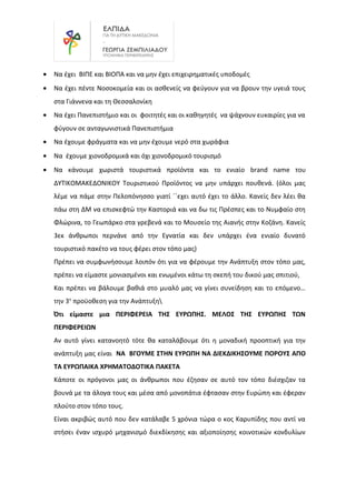 • Να έχει ΒΙΠΕ και ΒΙΟΠΑ και να μην έχει επιχειρηματικές υποδομές
• Να έχει πέντε Νοσοκομεία και οι ασθενείς να φεύγουν για να βρουν την υγειά τους
στα Γιάννενα και τη Θεσσαλονίκη
• Να έχει Πανεπιστήμιο και οι φοιτητές και οι καθηγητές να ψάχνουν ευκαιρίες για να
φύγουν σε ανταγωνιστικά Πανεπιστήμια
• Να έχουμε φράγματα και να μην έχουμε νερό στα χωράφια
• Να έχουμε χιονοδρομικά και όχι χιονοδρομικό τουρισμό
• Να κάνουμε χωριστά τουριστικά προϊόντα και το ενιαίο brand name του
ΔΥΤΙΚΟΜΑΚΕΔΟΝΙΚΟΥ Τουριστικού Προϊόντος να μην υπάρχει πουθενά. (όλοι μας
λέμε να πάμε στην Πελοπόνησσο γιατί ΄΄εχει αυτό έχει το άλλο. Κανείς δεν λέει θα
πάω στη ΔΜ να επισκεφτώ την Καστοριά και να δω τις Πρέσπες και το Νυμφαίο στη
Φλώρινα, το Γεωπάρκο στα γρεβενά και το Μουσείο της Αιανής στην Κοζάνη. Κανείς
3εκ άνθρωποι περνάνε από την Εγνατία και δεν υπάρχει ένα ενιαίο δυνατό
τουριστικό πακέτο να τους φέρει στον τόπο μας)
Πρέπει να συμφωνήσουμε λοιπόν ότι για να φέρουμε την Ανάπτυξη στον τόπο μας,
πρέπει να είμαστε μονιασμένοι και ενωμένοι κάτω τη σκεπή του δικού μας σπιτιού,
Και πρέπει να βάλουμε βαθιά στο μυαλό μας να γίνει συνείδηση και το επόμενο…
την 3η
προϋοθεση για την Ανάπτυξη
Ότι είμαστε μια ΠΕΡΙΦΕΡΕΙΑ ΤΗΣ ΕΥΡΩΠΗΣ. ΜΕΛΟΣ ΤΗΣ ΕΥΡΩΠΗΣ ΤΩΝ
ΠΕΡΙΦΕΡΕΙΩΝ
Αν αυτό γίνει κατανοητό τότε θα καταλάβουμε ότι η μοναδική προοπτική για την
ανάπτυξη μας είναι ΝΑ ΒΓΟΥΜΕ ΣΤΗΝ ΕΥΡΩΠΗ ΝΑ ΔΙΕΚΔΙΚΗΣΟΥΜΕ ΠΟΡΟΥΣ ΑΠΟ
ΤΑ ΕΥΡΩΠΑΙΚΑ ΧΡΗΜΑΤΟΔΟΤΙΚΑ ΠΑΚΕΤΑ
Κάποτε οι πρόγονοι μας οι άνθρωποι που έζησαν σε αυτό τον τόπο διέσχιζαν τα
βουνά με τα άλογα τους και μέσα από μονοπάτια έφτασαν στην Ευρώπη και έφεραν
πλούτο στον τόπο τους.
Είναι ακριβώς αυτό που δεν κατάλαβε 5 χρόνια τώρα ο κος Καρυπίδης που αντί να
στήσει έναν ισχυρό μηχανισμό διεκδίκησης και αξιοποίησης κοινοτικών κονδυλίων
 