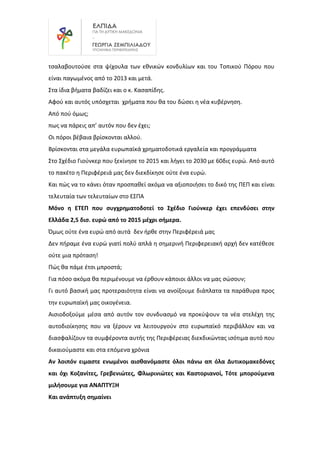 τσαλαβουτούσε στα ψίχουλα των εθνικών κονδυλίων και του Τοπικού Πόρου που
είναι παγωμένος από το 2013 και μετά.
Στα ίδια βήματα βαδίζει και ο κ. Κασαπίδης.
Αφού και αυτός υπόσχεται χρήματα που θα του δώσει η νέα κυβέρνηση.
Από πού όμως;
πως να πάρεις απ’ αυτόν που δεν έχει;
Οι πόροι βέβαια βρίσκονται αλλού.
Βρίσκονται στα μεγάλα ευρωπαϊκά χρηματοδοτικά εργαλεία και προγράμματα
Στο Σχέδιο Γιούνκερ που ξεκίνησε το 2015 και λήγει το 2030 με 60δις ευρώ. Από αυτό
το πακέτο η Περιφέρειά μας δεν διεκδίκησε ούτε ένα ευρώ.
Και πώς να το κάνει όταν προσπαθεί ακόμα να αξιοποιήσει το δικό της ΠΕΠ και είναι
τελευταία των τελευταίων στο ΕΣΠΑ
Μόνο η ΕΤΕΠ που συγχρηματοδοτεί το Σχέδιο Γιούνκερ έχει επενδύσει στην
Ελλάδα 2,5 δισ. ευρώ από το 2015 μέχρι σήμερα.
Όμως ούτε ένα ευρώ από αυτά δεν ήρθε στην Περιφέρειά μας
Δεν πήραμε ένα ευρώ γιατί πολύ απλά η σημερινή Περιφερειακή αρχή δεν κατέθεσε
ούτε μια πρόταση!
Πώς θα πάμε έτσι μπροστά;
Για πόσο ακόμα θα περιμένουμε να έρθουν κάποιοι άλλοι να μας σώσουν;
Γι αυτό βασική μας προτεραιότητα είναι να ανοίξουμε διάπλατα τα παράθυρα προς
την ευρωπαϊκή μας οικογένεια.
Αισιοδοξούμε μέσα από αυτόν τον συνδυασμό να προκύψουν τα νέα στελέχη της
αυτοδιοίκησης που να ξέρουν να λειτουργούν στο ευρωπαϊκό περιβάλλον και να
διασφαλίζουν τα συμφέροντα αυτής της Περιφέρειας διεκδικώντας ισότιμα αυτό που
δικαιούμαστε και στα επόμενα χρόνια
Αν λοιπόν ειμαστε ενωμένοι αισθανόμαστε όλοι πάνω απ όλα Δυτικομακεδόνες
και όχι Κοζανίτες, Γρεβενιώτες, Φλωρινιώτες και Καστοριανοί, Τότε μπορούμενα
μιλήσουμε για ΑΝΑΠΤΥΞΗ
Και ανάπτυξη σημαίνει
 