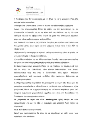 Η Περιφέρεια που δεν συνεργάζεται με τον Δήμο για να τα χρηματοδοτήσει όλα
αυτά και πολλά παραπάνω.
Περιφέρεια και Κράτος για να λύσουν τα θέματα των αδειοδοτήσεων γρήγορα.
Σήμερα ένας επιχειρηματίας βλέπει το κράτος και την αυτοδιοίκηση να τον
ταλαιπωρούν στέλνωντάς τον πχ αν είναι από την Φλώρινα, για το ΙΚΑ στην
Καστοριά, και για την εφορία στην Κοζάνη και μετά στην επιθεώρηση εργασίας
αλλού και ο ένας να ζητάει χαρτιά από τον άλλον,
αντί όλα αυτά επιτέλους ας μαζευτούν σε ένα μέρος και ας είναι στην Κοζάνη στην
Πτολεμαίδα ή όπου αλλού αρκεί να είναι μαζεμένα σε ένα κτίριο εν είδη ΚΕΠ για
ΕΠΙΧΕΙΡΗΣΕΙΣ
Στηρίζω αυτούς που παράγουν σημαίνει ακόμη ότι επιτέλους πρέπι να γίνουν οι
μεγάλες υποδομές, τα διευρωπαικά δίκτυα.
«Συντομέψτε τον δρόμο για την Αθήνα μισή ώρα έστω θα είναι τεράστιο το όφελος
για εμας» μου είπε ένας μεγάλος επιχειρηματίας στην παραγωγή κρασιού.
Δεν έχουν πάρει ακόμη χρηματοδοτήσεις για να στηρίξουν την εξωστρέφειά τους
που σε αυτές τις επιχειρήσεις είναι κάποια εκκατομμύρια στον ετήσιο
προϋπολογισμό τους. Και όταν οι ανταγωνιστές τους έχουν πλούσιες
χρηματοδοτήσεις από κοινοτικά κονδύλια τότε προφανώς βρίσκονται σε
πλεονεκτηκότερη θέση.
Οι ελάχιστες μεγάλες επιχειρήσεις στη βιομηχανία τροφίμων εδώ δίπλα μας θα
μπορούσαν ποιο εύκολα να εφαρμόσουν το επενδυτικό τους πρόγραμμα αν είχαν
χαμηλότοκα δάνεια και συγχρηματοδότηση για επενδυτικά κεφάλαια μέσα από
σύγχρονα ευρωπαικά χρηματοδοτικά εργαλεία που είναι στη δικαιοδοσία της
Περιφέρειας και παραμένουν παγωμένα.
Θα μπορούσα να φέρω και άλλα παραδείγματα όμως νομίζω ότι όλοι
καταλαβαίνετε ότι για να πάει η οικονομία μας μπροστά Αυτό πρέπει να
σταματήσει!
και σ’ αυτό δεσμεύομαι προσωπικά.
Βασική μας προτεραιότητα θα είναι το να στηρίξουμε με κάθε τρόπο τους
ανθρώπους που παράγουν.
 