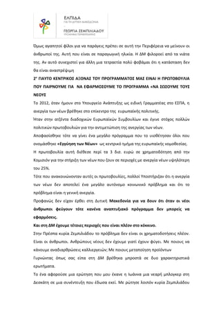 Όμως αγαπητοί φίλοι για να παράγεις πρέπει σε αυτή την Περιφέρεια να μείνουν οι
άνθρωποί της. Αυτή που είναι σε παραγωγική ηλικία. Η ΔΜ φιλοροεί από τα νιάτα
της. Αν αυτό συνεχιστεί για άλλη μια τετραετία πολύ φοβάμαι ότι η κατάσταση δεν
θα είναι αναστρέψιμη
2ο
ΓΙΑΥΤΟ ΚΕΝΤΡΙΚΟΣ ΑΞΟΝΑΣ ΤΟΥ ΠΡΟΓΡΑΜΜΑΤΟΣ ΜΑΣ ΕΙΝΑΙ Η ΠΡΩΤΟΒΟΥΛΙΑ
ΠΟΥ ΠΑΙΡΝΟΥΜΕ ΓΙΑ ΝΑ ΕΦΑΡΜΟΣΟΥΜΕ ΤΟ ΠΡΟΓΡΑΜΜΑ «ΝΑ ΣΩΣΟΥΜΕ ΤΟΥΣ
ΝΕΟΥΣ
Το 2012, όταν ήμουν στο Υπουργείο Ανάπτυξης ως ειδική Γραμματέας στο ΕΣΠΑ, η
ανεργία των νέων βρέθηκε στο επίκεντρο της ευρωπαϊκής πολιτικής.
Ήταν στην ατζέντα διαδοχικών Ευρωπαϊκών Συμβουλίων και έγινε στόχος πολλών
πολιτικών πρωτοβουλιών για την αντιμετώπιση της ανεργίας των νέων.
Αποφασίσθηκε τότε να γίνει ένα μεγάλο πρόγραμμα που το υιοθέτησαν όλοι που
ονομάσθηκε «Εγγύηση των Νέων» ως κεντρικό τμήμα της ευρωπαϊκής νομοθεσίας.
Η πρωτοβουλία αυτή διέθεσε περί τα 3 δισ. ευρώ σε χρηματοδότηση από την
Κομισιόν για την στήριξη των νέων που ζουν σε περιοχές με ανεργία νέων υψηλότερη
του 25%.
Τότε που ανακοινώνονταν αυτές οι πρωτοβουλίες, πολλοί Υποστήριζαν ότι η ανεργία
των νέων δεν αποτελεί ένα μεγάλο αυτόνομο κοινωνικό πρόβλημα και ότι το
πρόβλημα είναι η γενική ανεργία.
Προφανώς δεν είχαν έρθει στη Δυτική Μακεδονία για να δουν ότι όταν οι νέοι
άνθρωποι φεύγουν τότε κανένα αναπτυξιακό πρόγραμμα δεν μπορείς να
εφαρμόσεις.
Και στη ΔΜ έχουμε τέτοιες περιοχές που είναι πλέον στο κόκκινο.
Στην Πρέσπα κυρία Ζεμπιλιάδου το πρόβλημα δεν είναι οι χρηματοδοτήσεις πλέον.
Είναι οι άνθρωποι. Ανθρώπους νέους δεν έχουμε γιατί έχουν φύγει. Με ποιους να
κάνουμε αναδιαρθρώσεις καλλιεργειών; Με ποιους μεταποίηση προϊόντων
Γυρνώντας όπως σας είπα στη ΔΜ βρέθηκα μπροστά σε δυο χαρακτηριστικά
ερωτήματα.
Το ένα αφορούσε μια ερώτηση που μου έκανε η Ιωάννα μια νεαρή μπλογκερ στη
Δεσκάτη σε μια συνέντευξη που έδωσα εκεί. Με ρώτησε λοιπόν κυρία Ζεμπιλιάδου
 