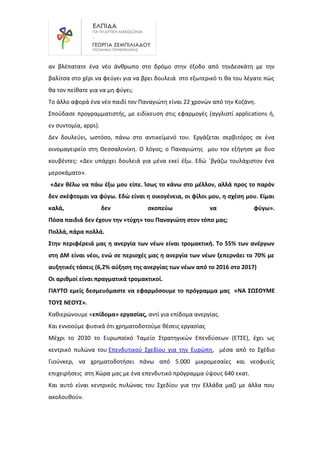 αν βλέπατατε ένα νέο άνθρωπο στο δρόμο στην έξοδο από τηνΔεσκάτη με την
βαλίτσα στο χέρι να φεύγει για να βρει δουλειά στο εξωτερικό τι θα του λέγατε πώς
θα τον πείθατε για να μη φύγει;
Το άλλο αφορά ένα νέο παιδί τον Παναγιώτη είναι 22 χρονών από την Κοζάνη.
Σπούδασε προγραμματιστής, με ειδίκευση στις εφαρμογές (αγγλιστί applications ή,
εν συντομία, apps).
Δεν δουλεύει, ωστόσο, πάνω στο αντικείμενό του. Εργάζεται σερβιτόρος σε ένα
οινομαγειρείο στη Θεσσαλονίκη. Ο λόγος; ο Παναγιώτης μου τον εξήγησε με δυο
κουβέντες: «Δεν υπάρχει δουλειά για μένα εκεί έξω. Εδώ ΄βγάζω τουλάχιστον ένα
μεροκάματο».
«Δεν θέλω να πάω έξω μου είπε. Ίσως το κάνω στο μέλλον, αλλά προς το παρόν
δεν σκέφτομαι να φύγω. Εδώ είναι η οικογένεια, οι φίλοι μου, η σχέση μου. Είμαι
καλά, δεν σκοπεύω να φύγω».
Πόσα παιδιά δεν έχουν την «τύχη» του Παναγιώτη στον τόπο μας;
Πολλά, πάρα πολλά.
Στην περιφέρειά μας η ανεργία των νέων είναι τρομακτική. Το 55% των ανέργων
στη ΔΜ είναι νέοι, ενώ σε περιοχές μας η ανεργία των νέων ξεπερνάει το 70% με
αυξητικές τάσεις (6,2% αύξηση της ανεργίας των νέων από το 2016 στο 2017)
Οι αριθμοί είναι πραγματικά τρομακτικοί.
ΓΙΑΥΤΟ εμείς δεσμευόμαστε να εφαρμόσουμε το πρόγραμμα μας «ΝΑ ΣΩΣΟΥΜΕ
ΤΟΥΣ ΝΕΟΥΣ».
Καθιερώνουμε «επίδομα» εργασίας, αντί για επίδομα ανεργίας.
Και εννοούμε φυσικά ότι χρηματοδοτούμε θέσεις εργασίας
Μέχρι το 2030 το Ευρωπαϊκό Ταμείο Στρατηγικών Επενδύσεων (ΕΤΣΕ), έχει ως
κεντρικό πυλώνα του Επενδυτικού Σχεδίου για την Ευρώπη, μέσα από το Σχέδιο
Γιούνκερ, να χρηματοδοτήσει πάνω από 5.000 μικρομεσαίες και νεοφυείς
επιχειρήσεις στη Χώρα μας με ένα επενδυτικό πρόγραμμα ύψους 640 εκατ.
Και αυτό είναι κεντρικός πυλώνας του Σχεδίου για την Ελλάδα μαζί με άλλα που
ακολουθούν.
 