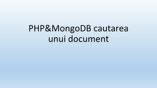 PHP&MongoDB cautarea
unui document
 