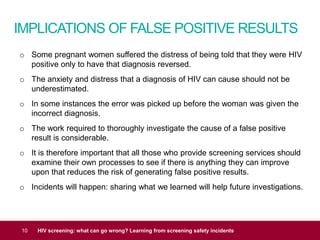 IMPLICATIONS OF FALSE POSITIVE RESULTS
10 HIV screening: what can go wrong? Learning from screening safety incidents
o Some pregnant women suffered the distress of being told that they were HIV
positive only to have that diagnosis reversed.
o The anxiety and distress that a diagnosis of HIV can cause should not be
underestimated.
o In some instances the error was picked up before the woman was given the
incorrect diagnosis.
o The work required to thoroughly investigate the cause of a false positive
result is considerable.
o It is therefore important that all those who provide screening services should
examine their own processes to see if there is anything they can improve
upon that reduces the risk of generating false positive results.
o Incidents will happen: sharing what we learned will help future investigations.
 