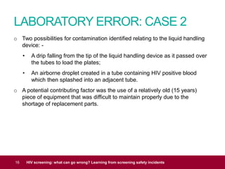 LABORATORY ERROR: CASE 2
16 HIV screening: what can go wrong? Learning from screening safety incidents
o Two possibilities for contamination identified relating to the liquid handling
device: -
• A drip falling from the tip of the liquid handling device as it passed over
the tubes to load the plates;
• An airborne droplet created in a tube containing HIV positive blood
which then splashed into an adjacent tube.
o A potential contributing factor was the use of a relatively old (15 years)
piece of equipment that was difficult to maintain properly due to the
shortage of replacement parts.
 
