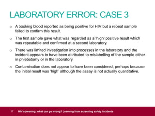 LABORATORY ERROR: CASE 3
17 HIV screening: what can go wrong? Learning from screening safety incidents
o A booking blood reported as being positive for HIV but a repeat sample
failed to confirm this result.
o The first sample gave what was regarded as a ‘high’ positive result which
was repeatable and confirmed at a second laboratory.
o There was limited investigation into processes in the laboratory and the
incident appears to have been attributed to mislabelling of the sample either
in phlebotomy or in the laboratory.
o Contamination does not appear to have been considered, perhaps because
the initial result was ‘high’ although the assay is not actually quantitative.
 