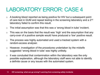 LABORATORY ERROR: CASE 4
18 HIV screening: what can go wrong? Learning from screening safety incidents
o A booking blood reported as being positive for HIV but a subsequent point
of care test in GUM and repeat testing in the screening laboratory and a 2nd
laboratory failed to confirm this result.
o The initial assumption was that this was a ‘wrong blood in tube’ incident.
o This was on the basis that the result was ‘high’ and the assumption that any
carry-over of a positive sample would have produced a ‘low’ positive result.
o The process was highly automated and used a tracked system with a
random-access analyser.
o However, investigation of the procedures undertaken by the midwife
suggested ‘wrong blood in tube’ was highly unlikely.
o It was concluded that contamination within the laboratory was the only
possible explanation, although the laboratory staff were not able to identify
a definite cause or any issues with the automated system.
 