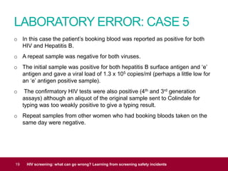 LABORATORY ERROR: CASE 5
19 HIV screening: what can go wrong? Learning from screening safety incidents
o In this case the patient’s booking blood was reported as positive for both
HIV and Hepatitis B.
o A repeat sample was negative for both viruses.
o The initial sample was positive for both hepatitis B surface antigen and ‘e’
antigen and gave a viral load of 1.3 x 105 copies/ml (perhaps a little low for
an ‘e’ antigen positive sample).
o The confirmatory HIV tests were also positive (4th and 3rd generation
assays) although an aliquot of the original sample sent to Colindale for
typing was too weakly positive to give a typing result.
o Repeat samples from other women who had booking bloods taken on the
same day were negative.
 