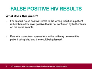 FALSE POSITIVE HIV RESULTS
2 HIV screening: what can go wrong? Learning from screening safety incidents
What does this mean?
o For this talk ‘false positive’ refers to the wrong result on a patient
rather than a low level positive that is not confirmed by further tests
on the same sample.
o Due to a breakdown somewhere in the pathway between the
patient being bled and the result being issued.
 