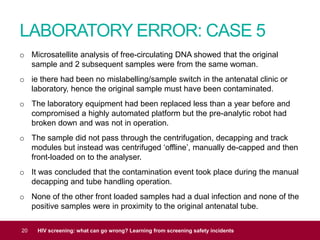 LABORATORY ERROR: CASE 5
20 HIV screening: what can go wrong? Learning from screening safety incidents
o Microsatellite analysis of free-circulating DNA showed that the original
sample and 2 subsequent samples were from the same woman.
o ie there had been no mislabelling/sample switch in the antenatal clinic or
laboratory, hence the original sample must have been contaminated.
o The laboratory equipment had been replaced less than a year before and
compromised a highly automated platform but the pre-analytic robot had
broken down and was not in operation.
o The sample did not pass through the centrifugation, decapping and track
modules but instead was centrifuged ‘offline’, manually de-capped and then
front-loaded on to the analyser.
o It was concluded that the contamination event took place during the manual
decapping and tube handling operation.
o None of the other front loaded samples had a dual infection and none of the
positive samples were in proximity to the original antenatal tube.
 