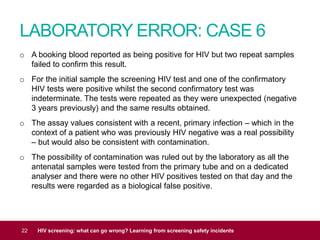 LABORATORY ERROR: CASE 6
22 HIV screening: what can go wrong? Learning from screening safety incidents
o A booking blood reported as being positive for HIV but two repeat samples
failed to confirm this result.
o For the initial sample the screening HIV test and one of the confirmatory
HIV tests were positive whilst the second confirmatory test was
indeterminate. The tests were repeated as they were unexpected (negative
3 years previously) and the same results obtained.
o The assay values consistent with a recent, primary infection – which in the
context of a patient who was previously HIV negative was a real possibility
– but would also be consistent with contamination.
o The possibility of contamination was ruled out by the laboratory as all the
antenatal samples were tested from the primary tube and on a dedicated
analyser and there were no other HIV positives tested on that day and the
results were regarded as a biological false positive.
 