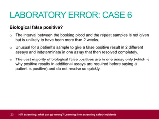 LABORATORY ERROR: CASE 6
23 HIV screening: what can go wrong? Learning from screening safety incidents
Biological false positive?
o The interval between the booking blood and the repeat samples is not given
but is unlikely to have been more than 2 weeks.
o Unusual for a patient’s sample to give a false positive result in 2 different
assays and indeterminate in one assay that then resolved completely.
o The vast majority of biological false positives are in one assay only (which is
why positive results in additional assays are required before saying a
patient is positive) and do not resolve so quickly.
 