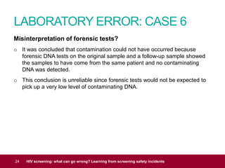 LABORATORY ERROR: CASE 6
24 HIV screening: what can go wrong? Learning from screening safety incidents
Misinterpretation of forensic tests?
o It was concluded that contamination could not have occurred because
forensic DNA tests on the original sample and a follow-up sample showed
the samples to have come from the same patient and no contaminating
DNA was detected.
o This conclusion is unreliable since forensic tests would not be expected to
pick up a very low level of contaminating DNA.
 