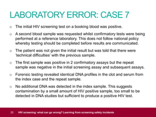 LABORATORY ERROR: CASE 7
25 HIV screening: what can go wrong? Learning from screening safety incidents
o The initial HIV screening test on a booking blood was positive.
o A second blood sample was requested whilst confirmatory tests were being
performed at a reference laboratory. This does not follow national policy
whereby testing should be completed before results are communicated.
o The patient was not given the initial result but was told that there were
‘technical difficulties’ with the previous sample.
o The first sample was positive in 2 confirmatory assays but the repeat
sample was negative in the initial screening assay and subsequent assays.
o Forensic testing revealed identical DNA profiles in the clot and serum from
the index case and the repeat sample.
o No additional DNA was detected in the index sample. This suggests
contamination by a small amount of HIV positive sample, too small to be
detected in DNA studies but sufficient to produce a positive HIV test.
 
