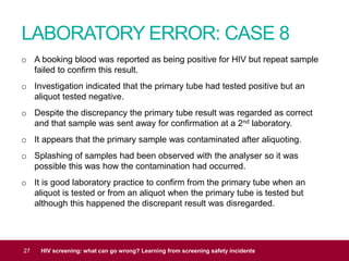 LABORATORY ERROR: CASE 8
27 HIV screening: what can go wrong? Learning from screening safety incidents
o A booking blood was reported as being positive for HIV but repeat sample
failed to confirm this result.
o Investigation indicated that the primary tube had tested positive but an
aliquot tested negative.
o Despite the discrepancy the primary tube result was regarded as correct
and that sample was sent away for confirmation at a 2nd laboratory.
o It appears that the primary sample was contaminated after aliquoting.
o Splashing of samples had been observed with the analyser so it was
possible this was how the contamination had occurred.
o It is good laboratory practice to confirm from the primary tube when an
aliquot is tested or from an aliquot when the primary tube is tested but
although this happened the discrepant result was disregarded.
 