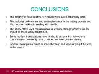 CONCLUSIONS
28 HIV screening: what can go wrong? Learning from screening safety incidents
o The majority of false positive HIV results were due to laboratory error.
o This includes both manual and automated steps in the testing process and
also decision making in dealing with results.
o The ability of low level contamination to produce strongly positive results
should be more widely recognised.
o Some incident investigations have tended to assume that low volume
contamination could only have produced low level positive results.
o Incident investigation would be more thorough and wide-ranging if this was
better known.
 