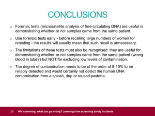 CONCLUSIONS
29 HIV screening: what can go wrong? Learning from screening safety incidents
o Forensic tests (microsatellite analysis of free-circulating DNA) are useful in
demonstrating whether or not samples came from the same patient.
o Use forensic tests early - before recalling large numbers of women for
retesting - the results will usually mean that such recall is unnecessary.
o The limitations of these tests must also be recognised: they are useful for
demonstrating whether or not samples came from the same patient (wrong
blood in tube?) but NOT for excluding low levels of contamination.
o The degree of contamination needs to be of the order of 5-10% to be
reliably detected and would certainly not detect the human DNA
contamination from a splash, drip or reused pastette.
 
