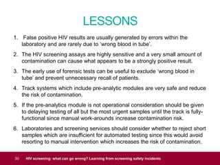 LESSONS
30 HIV screening: what can go wrong? Learning from screening safety incidents
1. False positive HIV results are usually generated by errors within the
laboratory and are rarely due to ‘wrong blood in tube’.
2. The HIV screening assays are highly sensitive and a very small amount of
contamination can cause what appears to be a strongly positive result.
3. The early use of forensic tests can be useful to exclude ‘wrong blood in
tube’ and prevent unnecessary recall of patients.
4. Track systems which include pre-analytic modules are very safe and reduce
the risk of contamination.
5. If the pre-analytics module is not operational consideration should be given
to delaying testing of all but the most urgent samples until the track is fully-
functional since manual work-arounds increase contamination risk.
6. Laboratories and screening services should consider whether to reject short
samples which are insufficient for automated testing since this would avoid
resorting to manual intervention which increases the risk of contamination.
 