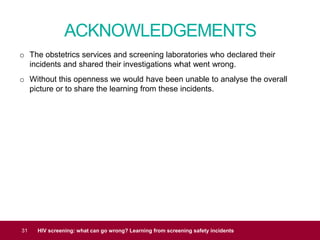 ACKNOWLEDGEMENTS
31 HIV screening: what can go wrong? Learning from screening safety incidents
o The obstetrics services and screening laboratories who declared their
incidents and shared their investigations what went wrong.
o Without this openness we would have been unable to analyse the overall
picture or to share the learning from these incidents.
 