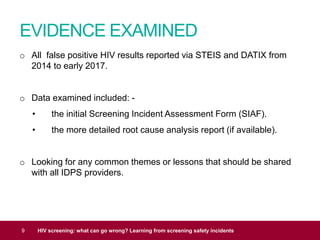 EVIDENCE EXAMINED
9 HIV screening: what can go wrong? Learning from screening safety incidents
o All false positive HIV results reported via STEIS and DATIX from
2014 to early 2017.
o Data examined included: -
• the initial Screening Incident Assessment Form (SIAF).
• the more detailed root cause analysis report (if available).
o Looking for any common themes or lessons that should be shared
with all IDPS providers.
 