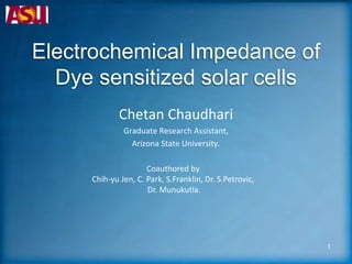 Electrochemical Impedance of
Dye sensitized solar cells
Chetan Chaudhari
Graduate Research Assistant,
Arizona State University.
Coauthored by
Chih-yu Jen, C. Park, S.Franklin, Dr. S.Petrovic,
Dr. Munukutla.
1
 