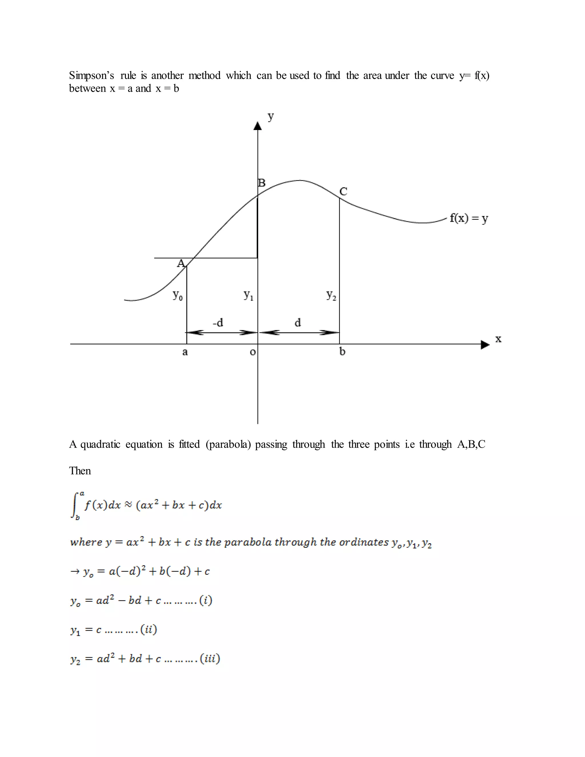 Simpson’s rule is another method which can be used to find the area under the curve y= f(x)
between x = a and x = b
A quadratic equation is fitted (parabola) passing through the three points i.e through A,B,C
Then
 
