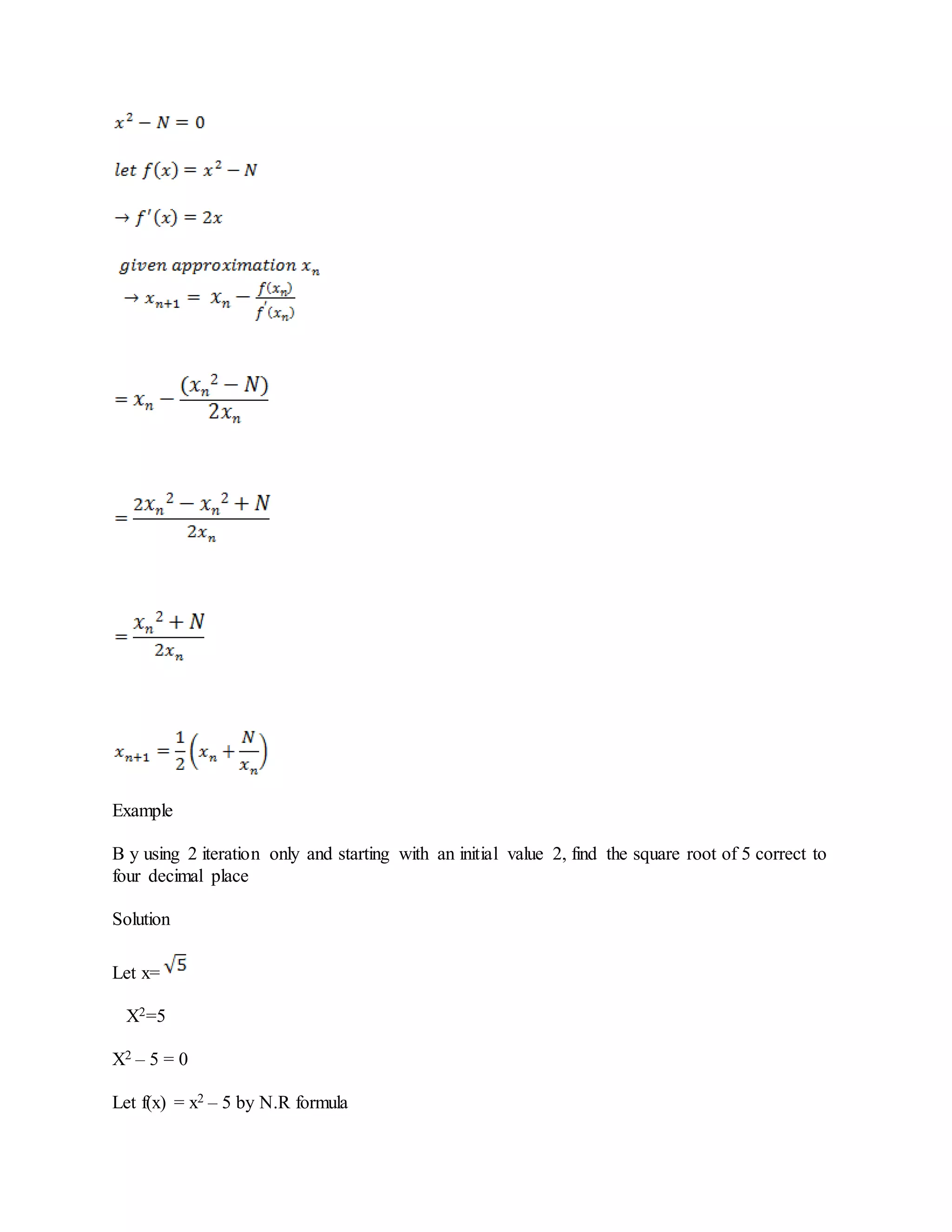Example
B y using 2 iteration only and starting with an initial value 2, find the square root of 5 correct to
four decimal place
Solution
Let x=
X2=5
X2 – 5 = 0
Let f(x) = x2 – 5 by N.R formula
 