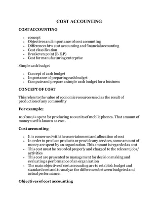 COST ACCOUNTING
COST ACCOUNTING
 concept
 Objectivesand importanceof cost accounting
 Differencesbtw cost accounting and financialaccounting
 Cost classification
 Breakeven point (B.E.P)
 Cost for manufacturing enterprise
Simplecash budget
 Concept of cash budget
 Importanceof preparing cash budget
 Computeand preparea simple cash budget for a business
CONCEPT OF COST
Thisrefers to the value of economic resourcesused as the result of
productionof any commodity
For example;
100’000/=spent for producing 100 unitsof mobilephones. That amount of
money used is known as cost.
Cost accounting
 It is concerned with the ascertainment and allocation of cost
 In order to produceproductsor provideany services, some amount of
money are spent by an organization. Thisamount isregarded as cost
 Thiscost must be recorded properly and charged tothe relevant jobs/
activities
 Thiscost are presented to management for decisionmaking and
evaluating a performanceof an organization
 The mainobjectiveof cost accounting aretoestablish budget and
standard cost and to analyze the differencesbetween budgeted and
actualperformance.
Objectivesof cost accounting
 