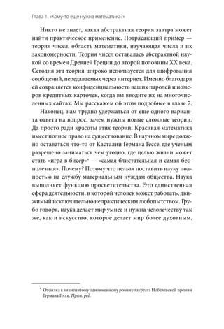 Глава 1. «Кому-то еще нужна математика?»
Никто не знает, какая абстрактная теория завтра может
найти практическое применение. Потрясающий пример —
теория чисел, область математики, изучающая числа и их
закономерности. Теория чисел оставалась абстрактной нау-
кой со времен Древней Греции до второй половины XX века.
Сегодня эта теория широко используется для шифрования
сообщений, передаваемых через интернет. Именно благодаря
ей сохраняется конфиденциальность ваших паролей и номе-
ров кредитных карточек, когда вы вводите их на многочис-
ленных сайтах. Мы расскажем об этом подробнее в главе 7.
Наконец, нам трудно удержаться от еще одного вариан-
та ответа на вопрос, зачем нужны новые сложные теории.
Да просто ради красоты этих теорий! Красивая математика
имеет полное право на существование. В научном мире долж-
но оставаться что-то от Касталии Германа Гессе, где ученым
разрешено заниматься чем угодно, где целью жизни может
стать «игра в бисер»* — «самая блистательная и самая бес-
полезная». Почему? Потому что нельзя поставить науку пол-
ностью на службу материальным нуждам общества. Наука
выполняет функцию просветительства. Это единственная
сфера деятельности, в которой человек может работать, дви-
жимый исключительно непрактическим любопытством. Гру-
бо говоря, наука делает мир умнее и нужна человечеству так
же, как и искусство, которое делает мир более духовным.
	*	 Отсылка к знаменитому одноименному роману лауреата Нобелевской премии
Германа Гессе. Прим. ред.
 