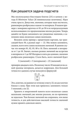 Как решается задача подсчета 
  123
Как решается задача подсчета
Мы воспользуемся блестящим блогом [25] и начнем с ме-
тода К-Minimum Values [K-минимальные величины]. Идея
очень проста. Допустим, значения, которые надо посчитать,
равномерно разбросаны в каком-то интервале. В нашем при-
мере с номерами карточек от 01 до 50 и их непредсказуемым
использованием это предположение вполне разумно. Теперь
давайте не будем запоминать все увиденные значения, а за-
помним лишь несколько самых маленьких.
Возьмем снова пример с кредитными картами, где тран-
сакций было 30, а разных карт — 22. Мы можем запомнить,
скажем, всего пять самых маленьких значений. В данном слу-
чае это номера 01, 02, 05, 08 и 10. Пять значений в интерва-
ле от 1 до 10. Значит, сколько разных значений мы встретим
в интервале от 1 до 50? Интервал в пять раз длиннее, значения
разбросаны равномерно. Стало быть, всего значений будет
5 (значений) × 5 (интервалов) = 25 (значений)
примерно двадцать пять. Поскольку число 10 находится на са-
мой границе интервала, делается коррекция. Для большей
точности в данном случае пользуются формулой
(5 1)
20
10
50
−
=
 
 
 
.
Это, конечно, не равняется точному ответу 22, но достаточно
близко к нему. При этом нам пришлось запомнить только
5 значений, а не 22.
Хранить в оперативной памяти всего несколько самых
маленьких значений уже вполне реально, но по-прежнему
не идеально. Чем больше значений мы сохраняем, тем выше
точность, и для действительно высокой точности значений
нужно хранить довольно много.
 
