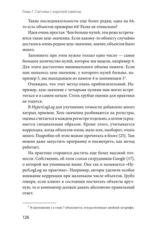 Глава 7. Счетчики с короткой памятью
126
Такие последовательности еще более редки, одна на 64,
то есть объектов примерно 64! Разве не гениально?
Идея очень простая. Чем больше нулей, тем реже встреча-
ются такие хеш-значения. Если какому-то объекту случайно
досталось очень редкое хеш-значение, значит, объектов было
много.
Запомнить при этом нужно только одно число — самое
большое количество нулей, которое мы видели, например 4.
Для этого достаточно минимального объема памяти. Если
нам попалось хеш-значение, у которого нулей больше, на-
пример 5, мы выкидываем из памяти 4 и запоминаем 5*.
Очевидно, что этот метод очень приблизительный. На-
пример, хеш-значение с четырьмя нулями нам могло встре-
титься и в самом начале. Столь грубые оценки для практики
не годятся.
В HyperLogLog для улучшения точности добавлено много
хитрых приемов. Хеш-значения разбиваются на регистры,
оценка считается в каждом регистре отдельно, а потом усред-
няется специальным образом. Кроме этого, учитывается
коррекция, когда объектов очень мало или, наоборот, очень
много. Подробно об этом можно прочитать в блоге [25]. Там
можно даже запустить программу и посмотреть, как метод
работает.
На практике стараются достичь еще более высокой точ-
ности. Собственно, об этом статья сотрудников Google [17],
о которой мы упоминали выше. Она так и называется «Hy-
perLogLog на практике». Например, авторы уделили особое
внимание коррекции при маленьком числе объектов. Грубо
говоря, если клиент в состоянии посчитать объекты вруч-
ную, то и компьютер должен давать абсолютно правильный
ответ.
	*	В приложении 1 к главе 7 объясняется, откуда возникает двойной логарифм.
 
