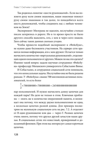 Глава 7. Счетчики с короткой памятью
128
Так родилось понятие «шести рукопожатий». Если вы по-
жмете руку всем своим знакомым, ваши знакомые пожмут
руку своим знакомым и так далее, то понадобится всего
шесть рукопожатий, чтобы соединить вас с любым челове-
ком на Земле!
Эксперимент Милграма не идеален, неслучайно столько
писем затерялось в дороге. Но в то время просто не было
другого способа выяснить, кто, с кем и через кого знаком.
Зато сейчас таких данных сколько угодно.
Чтобы провести подобный эксперимент в  «Фейсбуке»,
не нужно даже беспокоить участников. На сервере сети хра-
нится полная информация, кто с кем дружит. Остается только
вычислить количество «виртуальных рукопожатий», отделяю-
щиходногопользователяот другого.Можемлимыэтосделать?
Именно такой вопрос задали научные сотрудники «Фейсбу-
ка» профессору Миланского университета Себастьяно Винье.
И Себастьяно, и сотрудники социальной сети понимали,
что это колоссальная задача. Неслучайно она не была решена
раньше. У «Фейсбука» свыше 700 миллионов активных поль-
зователей, то есть более
1
700000000 700000000 245000000000000000
2
× × =
пар пользователей. И нужно вычислить длину цепочки для
каждой пары! Но дело не только в этом. Ключевая пробле-
ма — опять же в количестве оперативной памяти, и возни-
кает она потому, что между двумя пользователями не одна,
а несколько цепочек разной длины. Для примера посмо-
трим на маленькую социальную сеть на рис. 7.2. А отделяет
от В одно рукопожатие или два — через Г. Разных цепочек
очень много, потому что друзья друзей зачастую наши дру-
зья. В социальных сетях это известный, проверенный и до-
казанный феномен. При этом нас интересует самая короткая
цепочка.
 