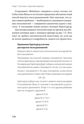 Глава 7. Счетчики с короткой памятью
130
Сотрудники «Фейсбука» поверили в успех, потому что
Себастьяно Винья и его коллеги придумали абсолютно иной
способ подсчета числа рукопожатий. Они заметили, что са-
мая главная проблема — необходимость запоминать увиден-
ных пользователей — совершенно аналогична задаче о под-
счете. А последнюю можно решить методом HyperLogLog.
Для интересующихся читателей ниже во врезках мы объ-
ясняем основные идеи с помощью примера на рис. 7.2. Этот
текст не требует математической подготовки, но, если вы
не хотите вдаваться в подробности, можете его пропустить.
Применение HyperLogLog-счетчика
для подсчета числа рукопожатий
Хорошая новость: можно очень легко вычислить всех друзей лю-
бого пользователя.
Присваиваем хеш-значение каждому пользователю. Запускаем
счетчик HyperLogLog и просматриваем пользователей начиная с А.
На каждом шаге HyperLogLog будет сообщать, сколько всего разных
пользователей мы видели. Оказывается, это все, что нам нужно.
Начнем с пользователя А. Это один пользователь, на расстоянии
ноль рукопожатий от самого себя. Теперь посмотрим на его друзей:
Б В Г Д Е,
HyperLogLog сообщит нам, что всего с момента запуска мы видели
6 пользователей. Минус А, получаем 5 пользователей на рассто-
янии одного рукопожатия. Теперь к А и его друзьям добавляем
всех тех, кто дружит с друзьями А:
друзья Б: А, Ж,
друзья В: А, Г, Ж, З
друзья Г: А, В, И
друзья Д: А, Е
друзья Е: А, Д.
 