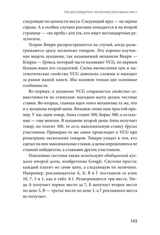 Как распределить несколько рекламных мест 
  143
следующие по ценности места. Следующий ярус — на экране
справа. А в особых случаях реклама попадается и на второй
странице — «на пробу» для тех, кто ищет нестандартные ре-
зультаты.
Теория Викри распространяется на случай, когда разы-
грываются сразу несколько товаров. Это хорошо изучен-
ная модель аукциона, так называемый механизм Викри —
Кларка — Гровса, который часто называют VCG, по первым
буквам имен его создателей. Схема вычисления цен и ма-
тематические свойства VCG довольно сложны и выходят
за рамки нашей книги. Мы назовем только две основные
особенности.
Во-первых, в аукционе VCG сохраняется свойство со-
вместимости по стимулам: выгоднее всего делать честные
ставки. Во-вторых, главная идея этого механизма та же, что
и у аукциона второй цены. Возьмем снова наш простой при-
мер. У нас один товар, Анна ставит 500, Борис 300, а осталь-
ные — еще меньше. В аукционе второй цены Анна получает
товар, но платит 300, то есть максимальную ставку других
участников. Примерно то же самое происходит в VCG при
розыгрыше нескольких товаров. Товары уходят к тем, кто
сделал на них максимальные ставки, а цены определяются не
ставкой победителя, а ставками других участников.
Поисковые системы также используют обобщенный аук-
цион второй цены, изобретение Google. Система проста:
каждый платит не свою цену, а следующую по величине.
Например, рекламодатели А, Б, В и Г поставили за клик
10, 7, 3 и 1, как в табл. 8.1. Разыгрываются три места. Тог-
да А получает первое место за 7, Б получает второе место
по цене 3, В — третье место по цене 1, а Г рекламного места
не получает.
 