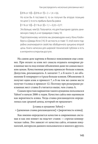 Как распределить несколько рекламных мест 
  145
[20 % от 10] − [20 % от 7] = 2 − 1,4 = 0,6.
Но если бы А поставил 6, то он получил бы вторую позицию
по цене 3, то есть прибыль была бы равна
[11 % от 10] − [11 % от 3] = 1,1 − 0,33 = 0,77.
Это больше, чем 0,6. Получается, что для А выгоднее сделать зани-
женную ставку 6, а не правдивую ставку 10.
Подготовленному читателю мы рекомендуем книгу Иона Клейн-
берга и Дэвида Исли [14]. В частности, в главе 15 этой книги под-
робно анализируются свойства обобщенного аукциона второй
цены. Книга написана для широкой технической публики и есть
в интернете в открытом доступе.
На самом деле картина в бизнесе поисковиков еще слож-
нее. При оплате за клик нет смысла отдавать козырные ре-
кламные места под плохие объявления даже по самым высо-
ким ценам. Качественная реклама приносит больше кликов.
Допустим, рекламодатель А заплатит 7, а Б всего 3, но объ-
явление Б генерирует в 4 раза больше кликов. Объявление А
получит один клик и принесет 7, а Б на том же самом месте
получит 4 клика и принесет 12. Поэтому при розыгрыше ре-
кламных мест ставка Б считается выше, чем ставка А.
Самым простым вариантом такого аукциона пользовался
Yahoo! в начале 2000-х годов. Качество сайта они оценивали
как вероятность клика. Тогда ставка рекламодателя опреде-
лялась как средний доход, который он предлагает:
[ставка в аукционе Yahoo] =
= [денежная ставка рекламодателя] × [вероятность клика].
Как именно определяется качество в современных систе-
мах и как оно влияет на подсчет ставок — строгая коммер-
ческая тайна. Это зависит от качества сайта, отзывов поку-
пателей, интересов данного пользователя и многого другого.
 