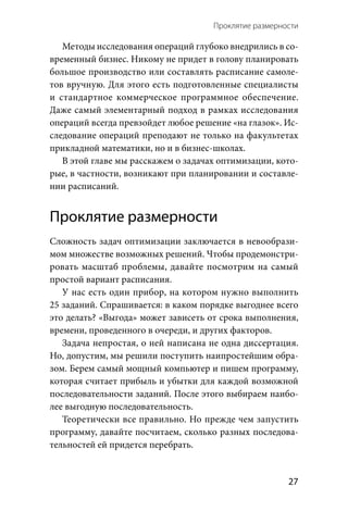 Проклятие размерности 
  27
Методы исследования операций глубоко внедрились в со-
временный бизнес. Никому не придет в голову планировать
большое производство или составлять расписание самоле-
тов вручную. Для этого есть подготовленные специалисты
и  стандартное коммерческое программное обеспечение.
Даже самый элементарный подход в рамках исследования
операций всегда превзойдет любое решение «на глазок». Ис-
следование операций преподают не только на факультетах
прикладной математики, но и в бизнес-школах.
В этой главе мы расскажем о задачах оптимизации, кото-
рые, в частности, возникают при планировании и составле-
нии расписаний.
Проклятие размерности
Сложность задач оптимизации заключается в невообрази-
мом множестве возможных решений. Чтобы продемонстри-
ровать масштаб проблемы, давайте посмотрим на самый
простой вариант расписания.
У нас есть один прибор, на котором нужно выполнить
25 заданий. Спрашивается: в каком порядке выгоднее всего
это делать? «Выгода» может зависеть от срока выполнения,
времени, проведенного в очереди, и других факторов.
Задача непростая, о ней написана не одна диссертация.
Но, допустим, мы решили поступить наипростейшим обра-
зом. Берем самый мощный компьютер и пишем программу,
которая считает прибыль и убытки для каждой возможной
последовательности заданий. После этого выбираем наибо-
лее выгодную последовательность.
Теоретически все правильно. Но прежде чем запустить
программу, давайте посчитаем, сколько разных последова-
тельностей ей придется перебрать.
 