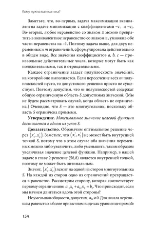 154
Кому нужна математика?
Заметьте, что, во-первых, задача максимизации эквива-
лентна задаче минимизации с коэффициентами −с1 и −с2.
Во-вторых, любое неравенство со знаком ≤ можно превра-
тить в эквивалентное неравенство со знаком ≥, умножив обе
части неравенства на –1. Поэтому задача выше, для двух пе-
ременных и т ограничений, сформулирована действительно
в общем виде. Все значения коэффициентов a, b, с — про-
извольные действительные числа, которые могут быть как
положительными, так и отрицательными.
Каждое ограничение задает полуплоскость значений,
на которой оно выполняется. Если пересечение всех т полу-
плоскостей пусто, то допустимого решения просто не суще-
ствует. Поэтому допустим, что т полуплоскостей содержат
общую ограниченную область S допустимых значений. (Мы
не будем рассматривать случай, когда область не ограниче-
на.) Очевидно, что S — это многоугольник, поскольку об-
ласть S ограничена прямыми.
Утверждение. Максимальное значение целевой функции
достигается в одном из углов S.
Доказательство. Обозначим оптимальное решение че-
рез ( )* *
1 2,x x . Заметьте, что ( )* *
1 2,x x не может быть внутренней
точкой S, потому что в этом случае оба значения перемен-
ных можно либо увеличить, либо уменьшить, таким образом
увеличивая значение целевой функции. Например, в нашей
задаче в главе 2 решение (58,8) является внутренней точкой,
поэтому не может быть оптимальным.
Значит, ( )* *
1 2,x x лежит на одной из сторон многоугольника
S. На каждой из сторон одно из ограничений превращает-
ся в равенство. Рассмотрим сторону, которая соответствует
первому ограничению: 11 1 12 2 1a x a x b+ =. Что происходит, если
мы начнем двигаться вдоль этой стороны?
Неуменьшаяобщности,допустим,a12 ≠0.Дляначалаперепи-
шем равенство в более привычном виде как уравнение прямой:
 
