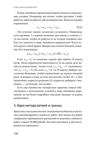 158
Кому нужна математика?
В виде линейных ограничений можно записать самые раз-
ные условия. Например, мы хотим, чтобы грузовик 3 либо
работал, либо не работал обе половины дня. Тогда мы вводим
ограничение
311 321 312 322x x x x+ = + .
Это условие можно несколько усложнить. Например,
если грузовик 3 в первой половине дня поехал к клиенту 1,
то мы хотим, чтобы он работал и во второй половине дня.
Как это записать в виде линейного неравенства? Часто ис-
пользуется такой прием. Вводим достаточно большое значе-
ние М и записываем:
( ) ( ) ( )311 321 312 322 3111x x x x M x+ − + ≤ − .
Если 311 1x = , то значение справа при любом  М равно
нулю. Тогда неравенство выполняется (и на самом деле яв-
ляется равенством), только если 312 322 1x x+ =(вспомните,
что 311 321 1x x+ =). Но если 311 0x = , то М можно выбрать до-
статочно большим, чтобы ограничение не играло никакой
роли. В данном случае, кстати, достаточно, чтобы 1M = . Для
увеличения скорости решения М стараются выбирать «эко-
номно» — не больше, чем нужно.
Есть еще множество интересных приемов записи обя-
зательных и желательных условий в виде линейных выра-
жений, но их более подробное описание выходит за рамки
нашей книги.
3. Идея метода ветвей и границ
Допустим, нам нужно послать землекопов на объекты и мы хо­
тим минимизировать стоимость работ. Для начала мы берем
совершенно произвольное расписание и получаем стоимость
работ, скажем 50 000 рублей. Это наш максимум, и мы поста-
раемся его уменьшить.
(П.2)
 