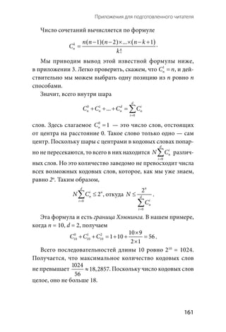   161
Приложения для подготовленного читателя
Число сочетаний вычисляется по формуле
( )( ) ( )1 2  . . . 1
!
k
n
n n n n k
C
k
− − × × − +
= .
Мы приводим вывод этой известной формулы ниже,
в приложении 3. Легко проверить, скажем, что 1
nC n= , и дей-
ствительно мы можем выбрать одну позицию из п ровно п
способами.
Значит, всего внутри шара
0 1
0
 . . .
d
d i
n n n n
i
C C C C
=
+ + + =∑
слов. Здесь слагаемое 0
1nC =  — это число слов, отстоящих
от центра на расстояние 0. Такое слово только одно — сам
центр. Поскольку шары с центрами в кодовых словах попар-
но не пересекаются, то всего в них находится
0
d
i
n
i
N C
=
∑ различ-
ных слов. Но это количество заведомо не превосходит числа
всех возможных кодовых слов, которое, как мы уже знаем,
равно 2п
. Таким образом,
0
2
d
i n
n
i
N C
=
≤∑ , откуда
0
2n
d
i
n
i
N
C
=
≤
∑
.
Эта формула и есть граница Хэмминга. В нашем примере,
когда n = 10, d = 2, получаем
0 1 2
10 10 10
10 9
1 10 56
2 1
C C C
×
+ + = + + =
×
.
Всего последовательностей длины 10 ровно 210
= 1024.
Получается, что максимальное количество кодовых слов
не превышает
1024
18,2857
56
≈ . Поскольку число кодовых слов
целое, оно не больше 18.
 