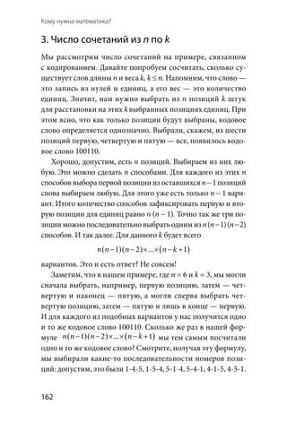 162
Кому нужна математика?
3. Число сочетаний из п по k
Мы рассмотрим число сочетаний на примере, связанном
с кодированием. Давайте попробуем сосчитать, сколько су-
ществует слов длины п и веса k, k ≤ n. Напомним, что слово —
это запись из нулей и единиц, а его вес — это количество
единиц. Значит, нам нужно выбрать из п позиций k штук
для расстановки на этих kвыбранных позициях единиц. При
этом ясно, что как только позиции будут выбраны, кодовое
слово определяется однозначно. Выбрали, скажем, из шести
позиций первую, четвертую и пятую — все, появилось кодо-
вое слово 100110.
Хорошо, допустим, есть п позиций. Выбираем из них лю-
бую. Это можно сделать п способами. Для каждого из этих п
способоввыборапервойпозициииз оставшихсяn−1позиций
снова выбираем любую. Для этого уже есть только n − 1 вари-
ант. Итого количество способов зафиксировать первую и вто-
рую позиции для единиц равно n (n − 1). Точно так же три по-
зицииможнопоследовательновыбратьоднимиз n (n − 1) (n −2)
способов. И так далее. Для данного k будет всего
( )( ) ( )1 2  . . . 1n n n n k− − × × − +
вариантов. Это и есть ответ? Не совсем!
Заметим, что в нашем примере, где n = 6 и k = 3, мы могли
сначала выбрать, например, первую позицию, затем — чет-
вертую и наконец — пятую, а могли сперва выбрать чет-
вертую позицию, затем — пятую и лишь в конце — первую.
И для каждого из подобных вариантов у нас получится одно
и то же кодовое слово 100110. Сколько же раз в нашей фор-
муле ( )( ) ( )1 2  . . . 1n n n n k− − × × − + мы тем самым посчитали
одно и то же кодовое слово? Смотрите, получая эту формулу,
мы выбирали какие-то последовательности номеров пози-
ций: допустим, это были 1-4-5, 1-5-4, 5-1-4, 5-4-1, 4-1-5, 4-5-1.
 