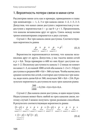 164
Кому нужна математика?
1. Вероятность потери связи в мини-сети
Рассмотрим мини-сеть как в примере, приведенном в главе:
три компьютера — 1, 2, 3 и три канала связи: 1–2, 1–3, 2–3.
Допустим, что канал связи доступен с вероятностью р и не-
доступен с вероятностью 1 − p, где 0 < p < 1. Предположим,
что каналы независимы друг от друга. Связь между всеми
тремя компьютерами сохраняется в двух случаях.
Случай 1. Все три канала связи доступны. Соответствую-
щая вероятность равна
  
3
× × =p p p p .
Вероятности перемножаются потому, что каналы неза-
висимы друг от друга. Допустим, у нас тысяча мини-сетей
и p = 0,6. Тогда примерно в 600 из них будет доступен ка-
нал 1–2. Поскольку доступность канала 1–2 никак не влияет
на канал 1–3, из нашей 1000 сетей оба канала 1–2 и 1–3 будут
доступны в среднем 600 × 0,6 = 360 случаев. Чтобы вычислить
среднее количество сетей, в которых доступны все три кана-
ла, надо взять долю 0,6 от 360, получаем 360 × 0,6 = 216. В ре-
зультате вероятность доступности всех трех каналов равна
260
0,216 0,6 0,6 0,6
1000
= = × × .
Случай 2. Два канала связи доступны, и один недоступен.
Недоступным может быть любой из трех каналов связи, по-
этому случай 2 можно получить тремя разными способами.
В результате соответствующая вероятность равна
( )   
( )   
( ) (2
1 1 1 3p p p p p p p p p p− × × × × − × + × × − =
  
 
( ) ( )2
1 3 1p p p p p+ × × − = −
 .
канал 1–2 канал 1–3 канал 2–3
(П.3)
(П.4)
канал 1–2 канал 1–3
канал 2–3
канал 1–3 канал 2–3 канал 1–2 канал 1–3 канал 2–3 канал 1–2
+
 