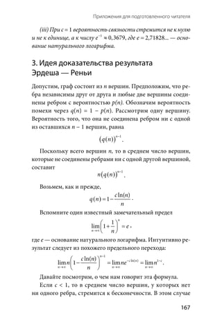   167
Приложения для подготовленного читателя
(iii) При c = 1 вероятность связности стремится не к нулю
и не к единице, а к числу 1
0,3679e−
≈ , где 2,71828 . . .e =  — осно-
вание натурального логарифма.
3. Идея доказательства результата
Эрдеша — Реньи
Допустим, граф состоит из п вершин. Предположим, что ре-
бра независимы друг от друга и любые две вершины соеди-
нены ребром с вероятностью р(п). Обозначим вероятность
помехи через q(n) = 1 − p(n). Рассмотрим одну вершину.
Вероятность того, что она не соединена ребром ни с одной
из оставшихся n − 1 вершин, равна
( )( )
1n
q n
−
.
Поскольку всего вершин п, то в среднем число вершин,
которые не соединены ребрами ни с одной другой вершиной,
составит
( )( )
1n
n q n
−
.
Возьмем, как и прежде,
( )
ln( )
1
c n
q n
n
= − .
Вспомните один известный замечательный предел
1
lim 1
n
n
e
n→∞
 + = 
 
,
где е — основание натурального логарифма. Интуитивно ре-
зультат следует из похожего предельного перехода:
1
ln( ) 1ln( )
lim 1 lim lim  .
n
c n c
n n n
c n
n ne n
n
−
− −
→∞ →∞ →∞
 
− = = 
 
Давайте посмотрим, о чем нам говорит эта формула.
Если c < 1, то в среднем число вершин, у которых нет
ни одного ребра, стремится к бесконечности. В этом случае
 