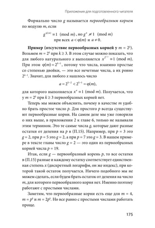   175
Приложения для подготовленного читателя
Формально число g называется первообразным корнем
по модулю m, если
( )
1 (mod )m
g mϕ
≡ , но  1a
g ≡ (mod m)
при всех ( )a m< ϕ и  0a ≠ .
Пример (отсутствие первообразных корней у m = 2k
).
Возьмем m = 2k
при k ≥ 3. В этом случае можно показать, что
для любого натурального х выполняется
2
2
1 (mod )
k
x m
−
≡ .
При этом 1
( ) 2k
m −
ϕ = , потому что числа, взаимно простые
со степенью двойки, — это все нечетные числа, а их ровно
2k−1
. Значит, для любого х нашлось число
2 1
2 2 ( )k k
a m− −
= < =ϕ ,
для которого выполняется 1 (mod )a
x m≡ . Получается, что
у m = 2k
при k ≥ 3 первообразных корней нет.
Теперь мы можем объяснить, почему в качестве m удоб-
но брать простое число р. Для простого р всегда существу-
ют первообразные корни. На самом деле мы уже говорили
о них выше, в приложении 2 к главе 6, только не называли
этим термином. Это те самые числа g, которые дают разные
остатки от деления на p в (П.15). Например, при p = 3 это
g = 2, при p = 5 это g = 2, а при p = 7 это g = 3. В нашем приме-
ре в тексте главы число g = 2 — это один из первообразных
корней числа p = 19.
Итак, если g — первообразный корень p, то все остатки
в (П.15) разные и каждому остатку соответствует единствен-
ная степень х (дискретный логарифм, он же индекс), при ко-
торой такой остаток получается. Ничего подобного мы не
можем сделать, если будем брать остаток от деления на число
m, для которого первообразного корня нет. Именно поэтому
работают с простыми числами.
Заметим, что первообразные корни есть еще для m = 4,
m = pk
и m = 2pk
. Но все равно с простыми числами работать
проще.
 
