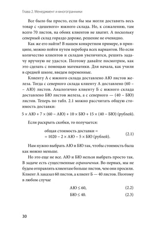 Глава 2. Менеджмент и многогранники
30
Все было бы просто, если бы мы могли доставить весь
товар с «дешевого» южного склада. Но, к сожалению, там
всего 70 листов, на обоих клиентов не хватит. А поскольку
северный склад гораздо дороже, решение не очевидно.
Как же его найти? В нашем конкретном примере, в прин-
ципе, можно пойти путем перебора всех вариантов. Но если
количество клиентов и складов увеличится, решить зада-
чу вручную не удастся. Поэтому давайте посмотрим, как
это сделать с помощью математики. Для начала, как учили
в средней школе, введем переменные.
Клиенту А с южного склада доставлено АЮ листов же-
леза. Тогда с северного склада клиенту А доставлено (60 –
– АЮ) листов. Аналогично клиенту Б с южного склада
доставлено БЮ листов железа, а с северного — (40 – БЮ)
листов. Теперь по табл. 2.1 можно рассчитать общую сто-
имость доставки:
5 × АЮ + 7 × (60 − АЮ) + 10 × БЮ + 15 × (40 − БЮ) (рублей).
Если раскрыть скобки, то получается:
общая стоимость доставки = 1020 − 2 × АЮ − 5 × БЮ (рублей
щая стоимость доставки = 1020 − 2 × АЮ − 5 × БЮ (рублей).
Нам нужно выбрать АЮ и БЮ так, чтобы стоимость была
как можно меньше.
Но это еще не все. АЮ и БЮ нельзя выбрать просто так.
В задаче есть существенные ограничения. Во-первых, мы не
будем отправлять клиентам больше листов, чем они просили.
Клиент А заказал 60 листов, а клиент Б — 40 листов. Поэтому
в любом случае
АЮ ≤ 60,
БЮ ≤ 40.
(2.1)
(2.2)
(2.3)
 