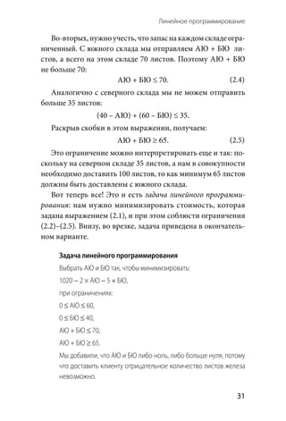 Линейное программирование 
  31
Во-вторых,нужноучесть,чтозапасна каждомскладеогра-
ниченный. С южного склада мы отправляем АЮ + БЮ  ли-
стов, а всего на этом складе 70 листов. Поэтому АЮ + БЮ
не больше 70:
АЮ + БЮ ≤ 70.
Аналогично с северного склада мы не можем отправить
больше 35 листов:
(40 – АЮ) + (60 – БЮ) ≤ 35.
Раскрыв скобки в этом выражении, получаем:
АЮ + БЮ ≥ 65.
Это ограничение можно интерпретировать еще и так: по-
скольку на северном складе 35 листов, а нам в совокупности
необходимо доставить 100 листов, то как минимум 65 листов
должны быть доставлены с южного склада.
Вот теперь все! Это и есть задача линейного программи-
рования: нам нужно минимизировать стоимость, которая
задана выражением (2.1), и при этом соблюсти ограничения
(2.2)–(2.5). Внизу, во врезке, задача приведена в окончатель-
ном варианте.
Задача линейного программирования
Выбрать АЮ и БЮ так, чтобы минимизировать:
1020 − 2 × АЮ − 5 × БЮ,
при ограничениях:
0 ≤ АЮ ≤ 60,
0 ≤ БЮ ≤ 40,
АЮ + БЮ ≤ 70,
АЮ + БЮ ≥ 65.
Мы добавили, что АЮ и БЮ либо ноль, либо больше нуля, потому
что доставить клиенту отрицательное количество листов железа
невозможно.
(2.4)
(2.5)
 